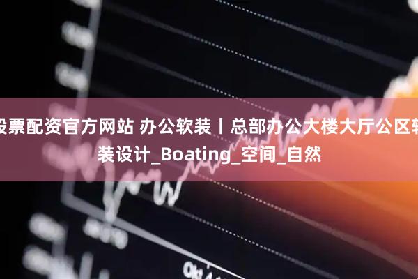 股票配资官方网站 办公软装丨总部办公大楼大厅公区软装设计_Boating_空间_自然