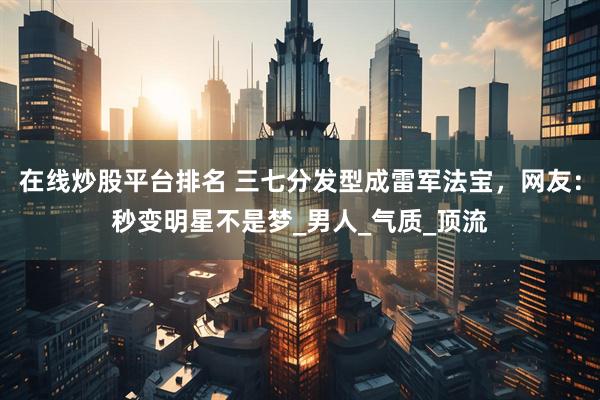 在线炒股平台排名 三七分发型成雷军法宝，网友：秒变明星不是梦_男人_气质_顶流