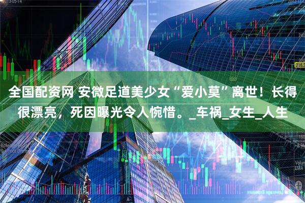 全国配资网 安微足道美少女“爱小莫”离世！长得很漂亮，死因曝光令人惋惜。_车祸_女生_人生
