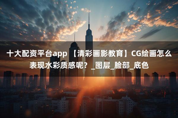 十大配资平台app 【清彩画影教育】CG绘画怎么表现水彩质感呢？_图层_脸部_底色
