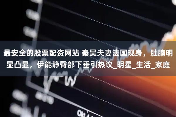 最安全的股票配资网站 秦昊夫妻法国现身，肚腩明显凸显，伊能静臀部下垂引热议_明星_生活_家庭