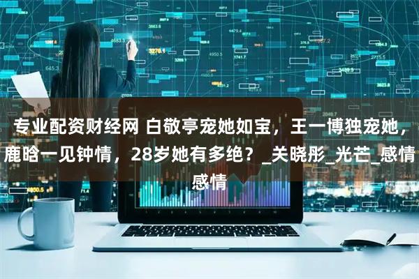 专业配资财经网 白敬亭宠她如宝，王一博独宠她，鹿晗一见钟情，28岁她有多绝？_关晓彤_光芒_感情