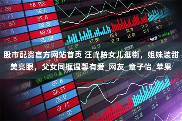 股市配资官方网站首页 汪峰陪女儿逛街，姐妹装甜美亮眼，父女同框温馨有爱_网友_章子怡_苹果