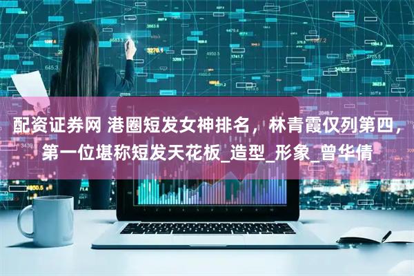 配资证券网 港圈短发女神排名，林青霞仅列第四，第一位堪称短发天花板_造型_形象_曾华倩