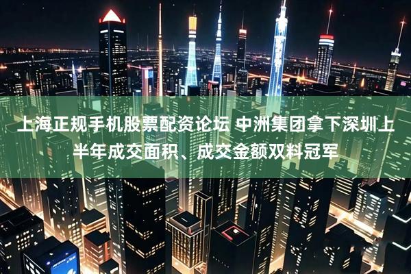 上海正规手机股票配资论坛 中洲集团拿下深圳上半年成交面积、成交金额双料冠军