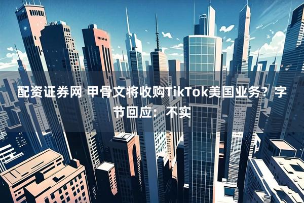 配资证券网 甲骨文将收购TikTok美国业务？字节回应：不实