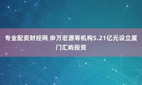 专业配资财经网 申万宏源等机构5.21亿元设立厦门汇屿投资