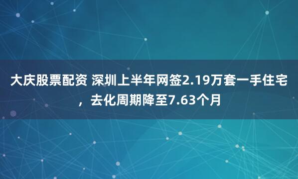 大庆股票配资 深圳上半年网签2.19万套一手住宅，去化周期降至7.63个月