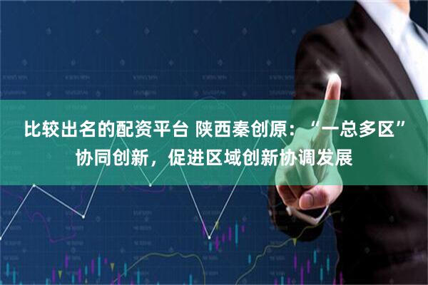 比较出名的配资平台 陕西秦创原：“一总多区”协同创新，促进区域创新协调发展