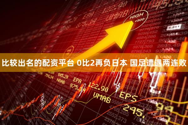 比较出名的配资平台 0比2再负日本 国足遭遇两连败