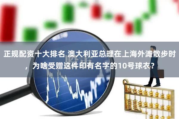 正规配资十大排名 澳大利亚总理在上海外滩散步时，为啥受赠这件印有名字的10号球衣？