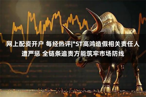网上配资开户 每经热评|*ST高鸿造假相关责任人遭严惩 全链条追责方能筑牢市场防线