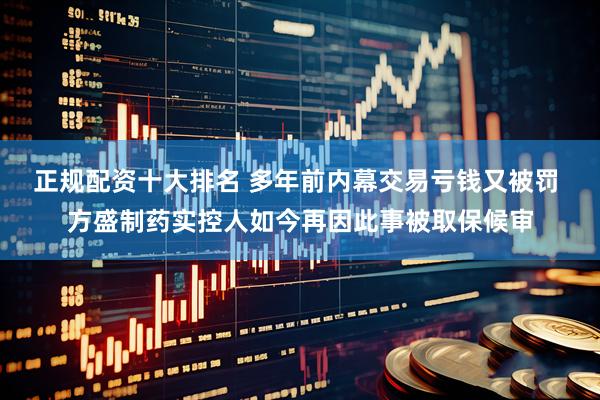 正规配资十大排名 多年前内幕交易亏钱又被罚 方盛制药实控人如今再因此事被取保候审