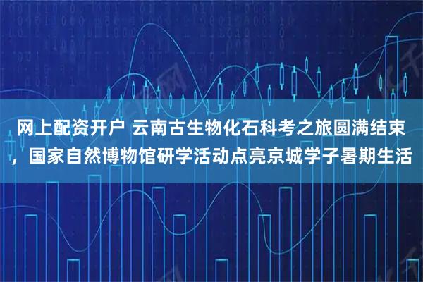 网上配资开户 云南古生物化石科考之旅圆满结束，国家自然博物馆研学活动点亮京城学子暑期生活