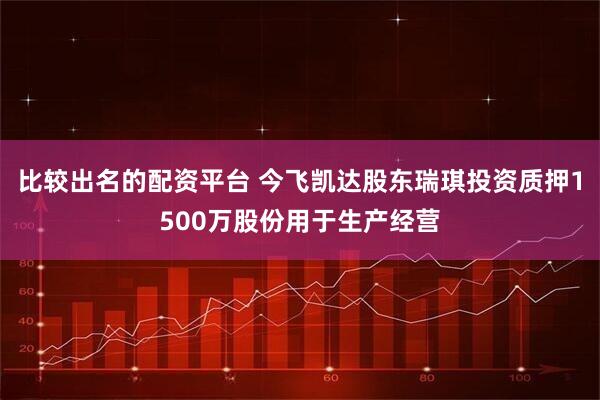 比较出名的配资平台 今飞凯达股东瑞琪投资质押1500万股份用于生产经营