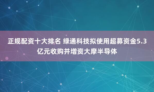 正规配资十大排名 绿通科技拟使用超募资金5.3亿元收购并增资大摩半导体