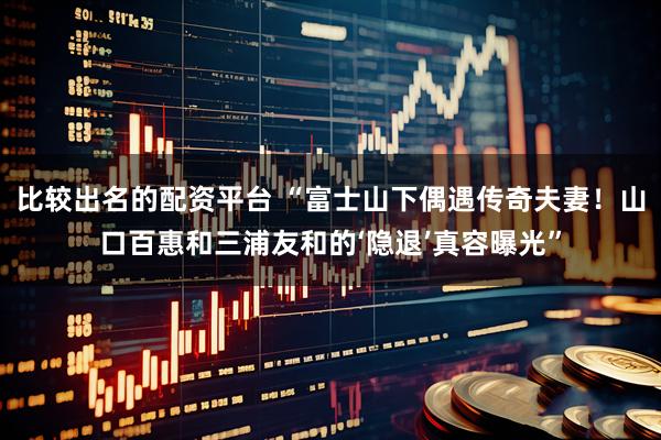 比较出名的配资平台 “富士山下偶遇传奇夫妻！山口百惠和三浦友和的‘隐退’真容曝光”