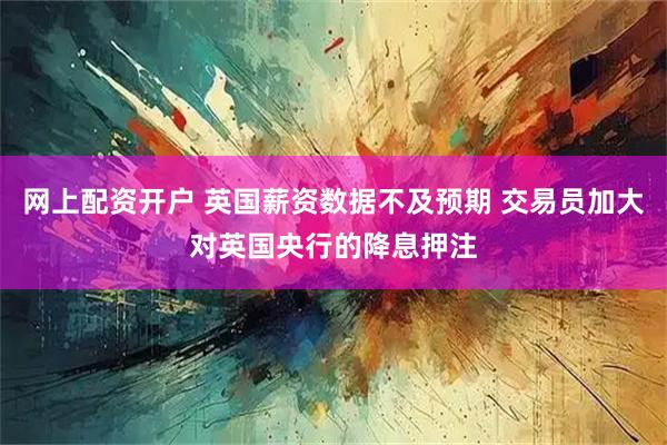 网上配资开户 英国薪资数据不及预期 交易员加大对英国央行的降息押注