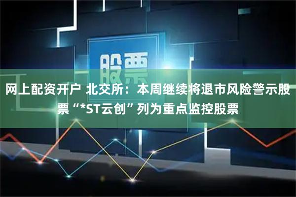 网上配资开户 北交所：本周继续将退市风险警示股票“*ST云创”列为重点监控股票